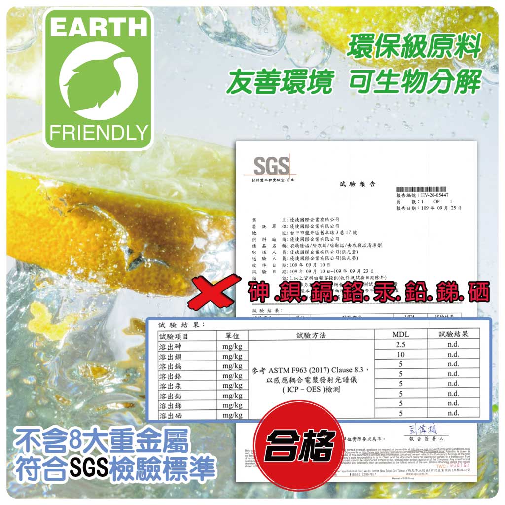 EARTHFRIENDLY環保級原料友善環境 可生物分解SGS材料工程實驗-台北報告報告編號HV-20-0447數OF報告期09年09月25室國際企業有限公司 :國際企業有限公司址:台中市舊車路3巷17號商:國際企業有限公司料廠樣品名稱:物除垢除衣垢除鞋垢/去衣鞋垢清潔劑取樣人員:優捷國際企業有限公司(送驗人員:優捷國際企業有限公司()收件日 :109年09月10日試驗日期:109年09月10日~109年09月23日:1以上資料由顧客提供(收件及試驗日期除外)試驗結果:試驗結果:試驗項目單位試驗方法MDL試驗結果溶出mg/kg2.5n.d.溶出mg/kg10n.d.溶出鎘mg/kg5n.d.參考 ASTM F963 (2017) Clause 8.3溶出鉻mg/kg5n.d.溶出汞mg/kg以感應耦合電漿發射光譜儀(ICP-OES)檢測5n.d.溶出鉛mg/kg5n.d.溶出銻mg/kg5n.d.溶出硒mg/kg5n.d.單位實際要求為準。報告簽署人不含8大重金屬符合SGS檢驗標準合格